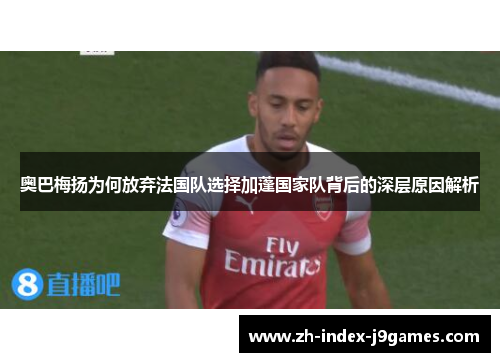 奥巴梅扬为何放弃法国队选择加蓬国家队背后的深层原因解析