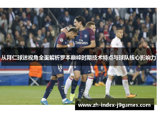 从拜仁球迷视角全面解析罗本巅峰时期技术特点与球队核心影响力