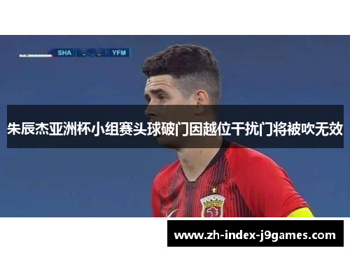 朱辰杰亚洲杯小组赛头球破门因越位干扰门将被吹无效