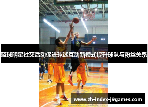 篮球明星社交活动促进球迷互动新模式提升球队与粉丝关系 篮球明星社交活动促进球迷互动新模式提升球队与粉丝关系