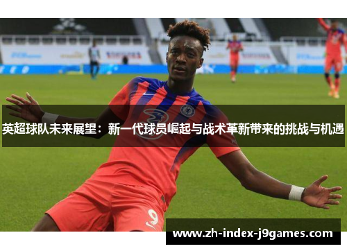 英超球队未来展望：新一代球员崛起与战术革新带来的挑战与机遇