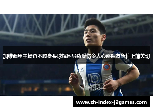 加维西甲主场奋不顾身头球解围导致受伤令人心疼队友急忙上前关切